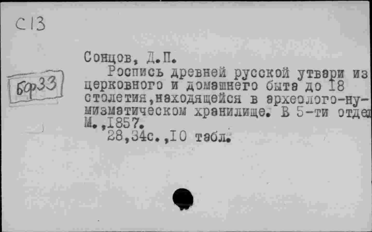 ﻿
Сонцов, Д.П.
Роспись древней русской утвари из церковного и домашнего быта до 18 столетия,находящейся в археолого-нумизматическом хранилище. В 5-ти отдез М. ,1857.
28,34с. ,10 табл.